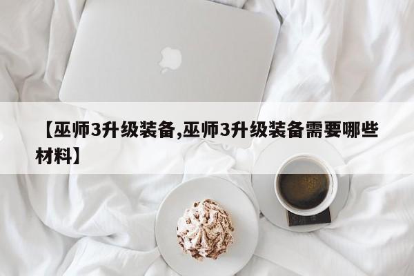 【巫师3升级装备,巫师3升级装备需要哪些材料】