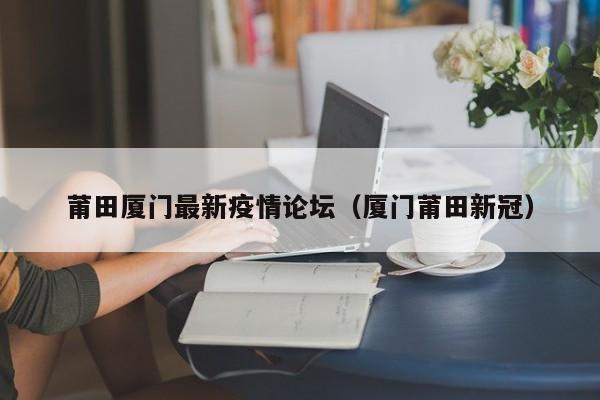 莆田厦门最新疫情论坛（厦门莆田新冠）