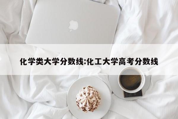 化学类大学分数线：化工大学高考分数线