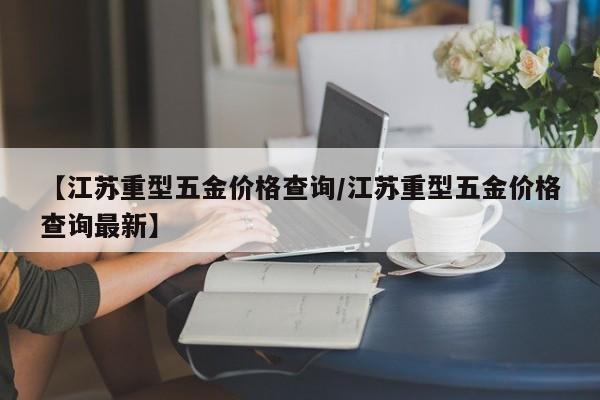 【江苏重型五金价格查询／江苏重型五金价格查询最新】