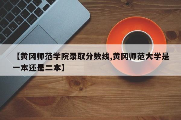 【黄冈师范学院录取分数线,黄冈师范大学是一本还是二本】