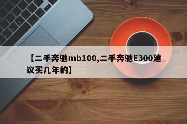 【二手奔驰mb100,二手奔驰E300建议买几年的】