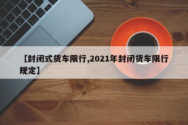 【封闭式货车限行,2021年封闭货车限行规定】