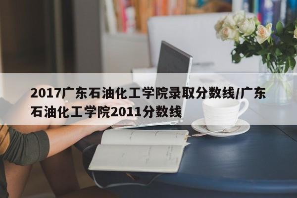 2017广东石油化工学院录取分数线／广东石油化工学院2011分数线