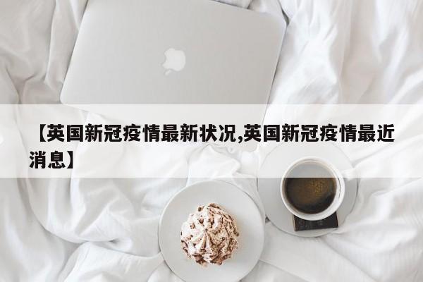 【英国新冠疫情最新状况,英国新冠疫情最近消息】