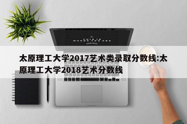 太原理工大学2017艺术类录取分数线：太原理工大学2018艺术分数线