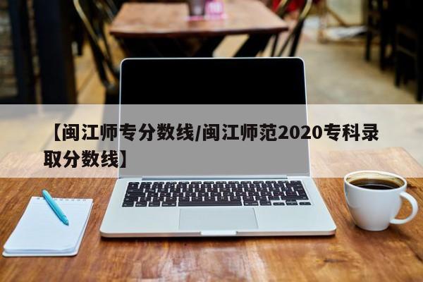 【闽江师专分数线／闽江师范2020专科录取分数线】