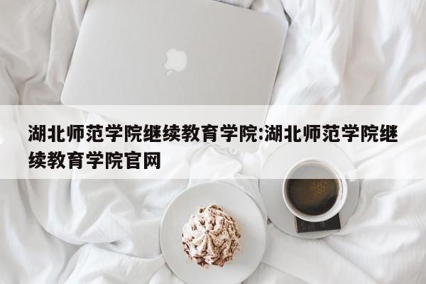 湖北师范学院继续教育学院：湖北师范学院继续教育学院官网