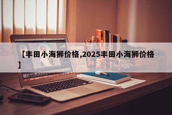 【丰田小海狮价格,2025丰田小海狮价格】