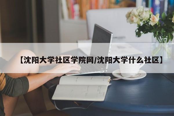 【沈阳大学社区学院网／沈阳大学什么社区】