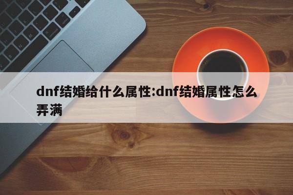 dnf结婚给什么属性：dnf结婚属性怎么弄满
