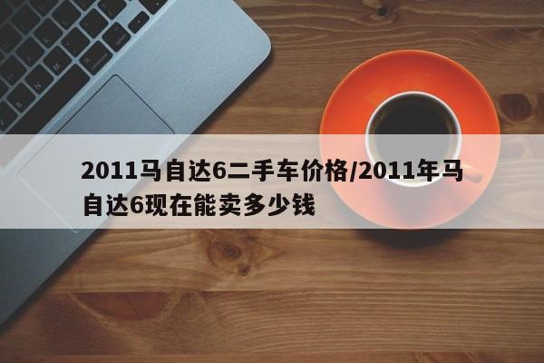 2011马自达6二手车价格／2011年马自达6现在能卖多少钱