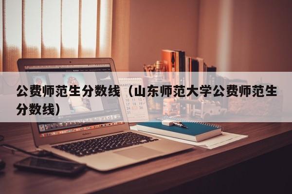 公费师范生分数线（山东师范大学公费师范生分数线）