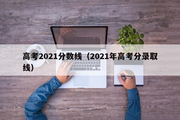 高考2021分数线（2021年高考分录取线）