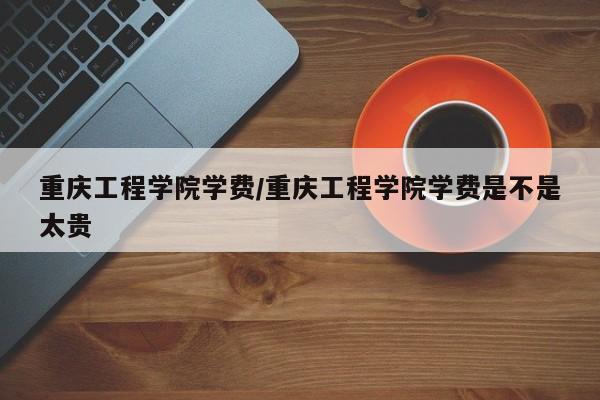 重庆工程学院学费／重庆工程学院学费是不是太贵
