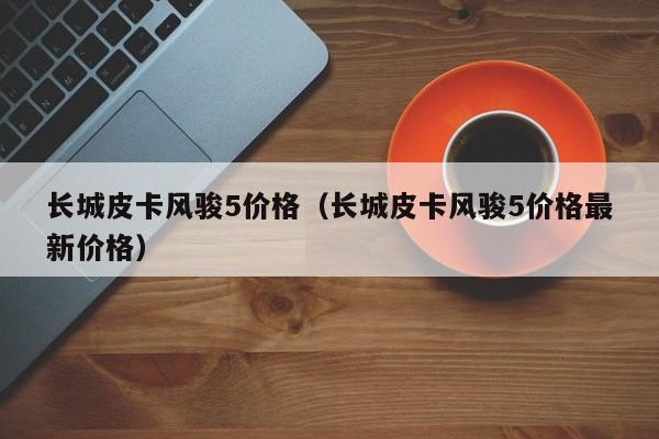 长城皮卡风骏5价格（长城皮卡风骏5价格最新价格）