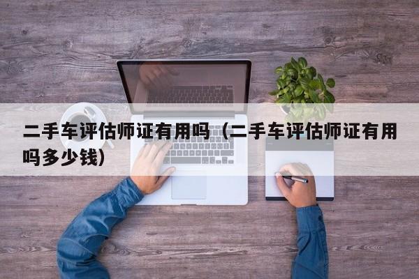 二手车评估师证有用吗（二手车评估师证有用吗多少钱）
