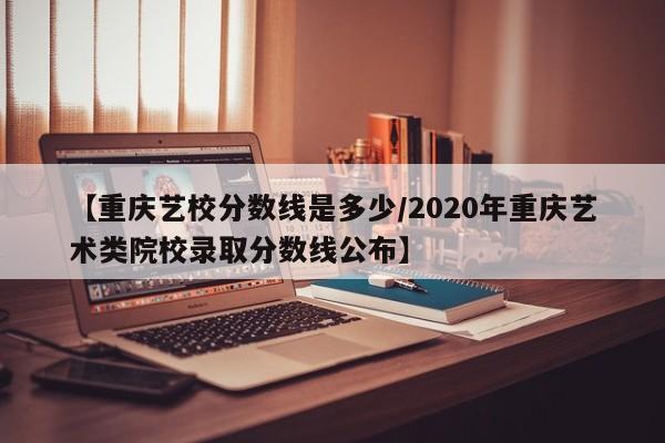 【重庆艺校分数线是多少／2020年重庆艺术类院校录取分数线公布】