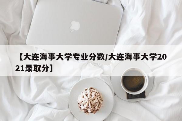 【大连海事大学专业分数／大连海事大学2021录取分】
