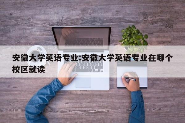 安徽大学英语专业：安徽大学英语专业在哪个校区就读