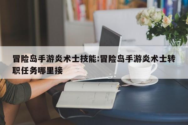 冒险岛手游炎术士技能：冒险岛手游炎术士转职任务哪里接