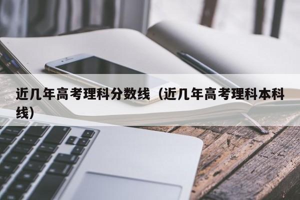 近几年高考理科分数线（近几年高考理科本科线）