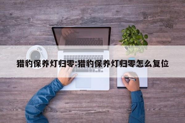 猎豹保养灯归零：猎豹保养灯归零怎么复位