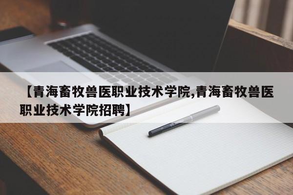 【青海畜牧兽医职业技术学院,青海畜牧兽医职业技术学院招聘】
