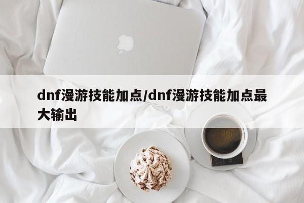 dnf漫游技能加点／dnf漫游技能加点最大输出