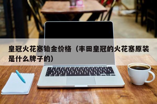 皇冠火花塞铂金价格（丰田皇冠的火花塞原装是什么牌子的）