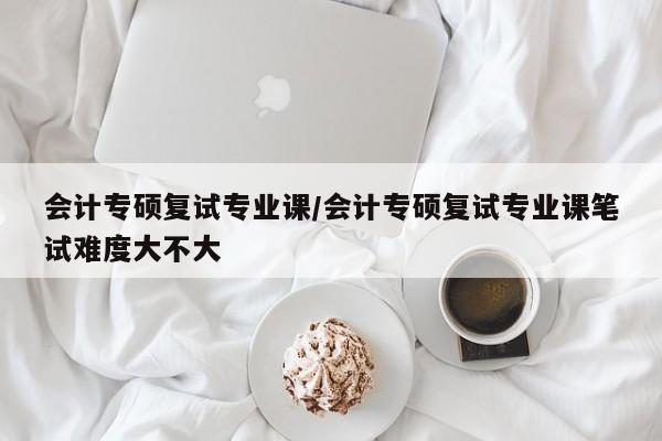 会计专硕复试专业课／会计专硕复试专业课笔试难度大不大