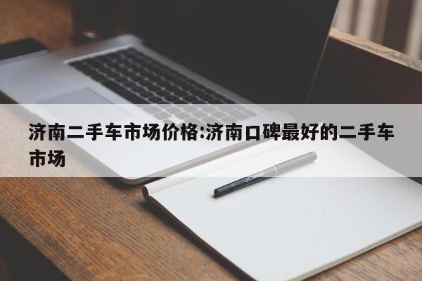 济南二手车市场价格：济南口碑最好的二手车市场