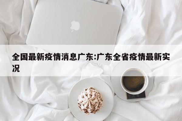 全国最新疫情消息广东：广东全省疫情最新实况