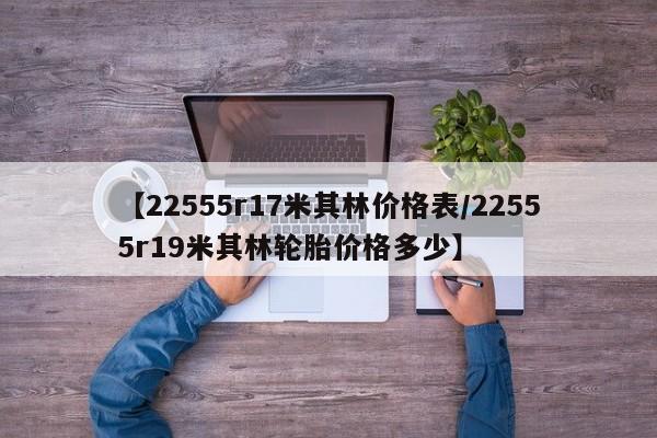 【22555r17米其林价格表／22555r19米其林轮胎价格多少】