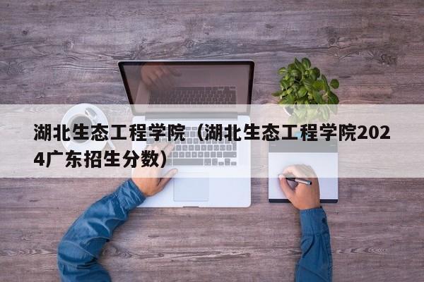 湖北生态工程学院（湖北生态工程学院2024广东招生分数）