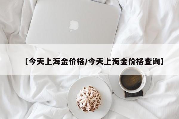 【今天上海金价格／今天上海金价格查询】
