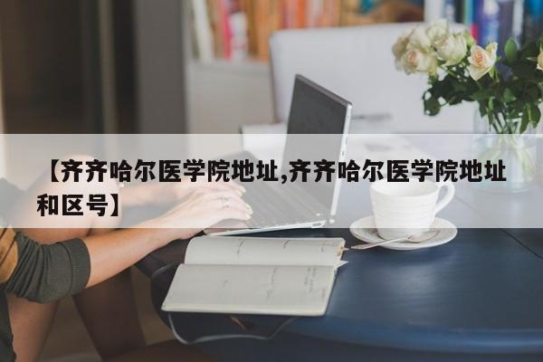 【齐齐哈尔医学院地址,齐齐哈尔医学院地址和区号】