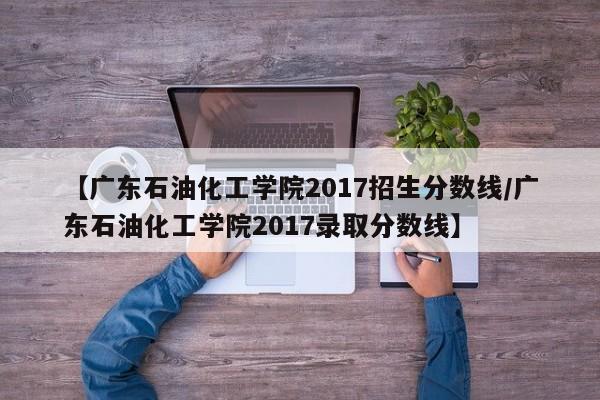 【广东石油化工学院2017招生分数线／广东石油化工学院2017录取分数线】