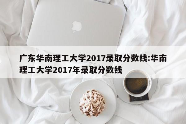 广东华南理工大学2017录取分数线：华南理工大学2017年录取分数线