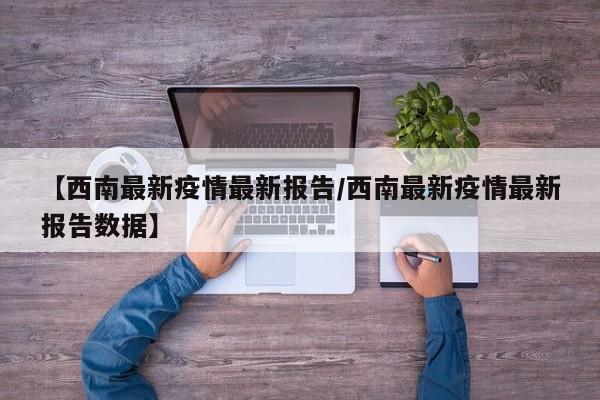 【西南最新疫情最新报告／西南最新疫情最新报告数据】