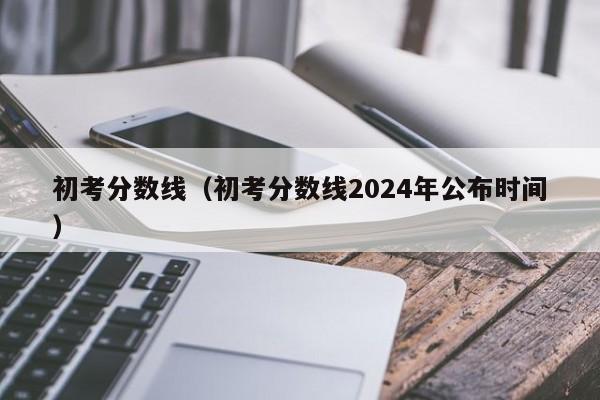 初考分数线（初考分数线2024年公布时间）