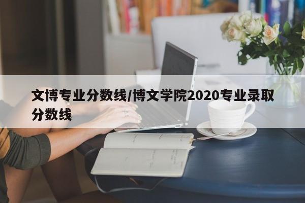 文博专业分数线／博文学院2020专业录取分数线