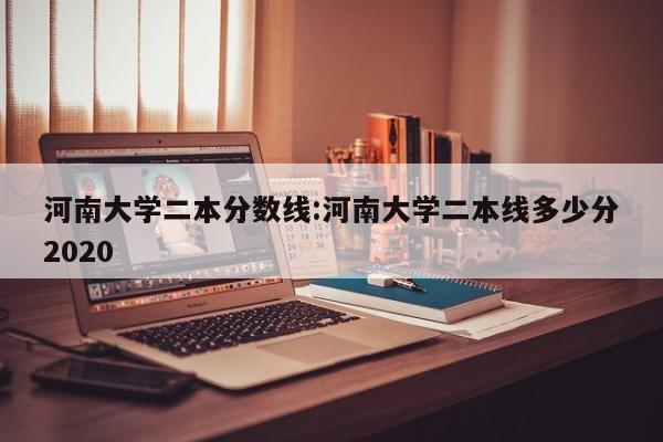 河南大学二本分数线：河南大学二本线多少分2020