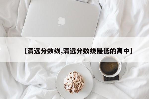 【清远分数线,清远分数线最低的高中】