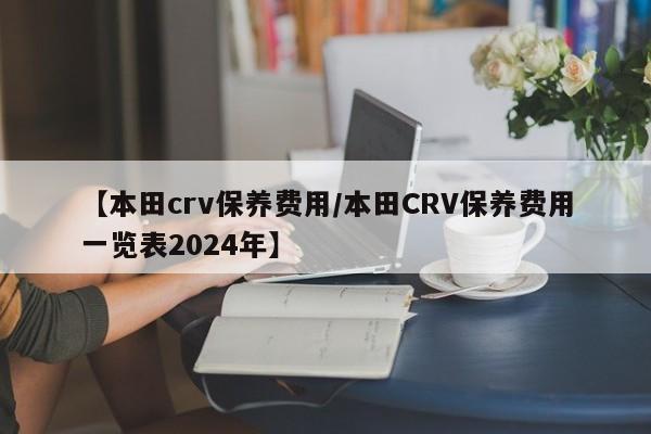 【本田crv保养费用／本田CRV保养费用一览表2024年】