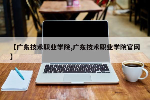 【广东技术职业学院,广东技术职业学院官网】