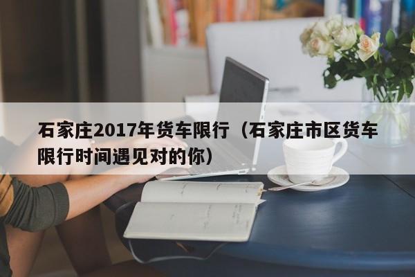 石家庄2017年货车限行（石家庄市区货车限行时间遇见对的你）