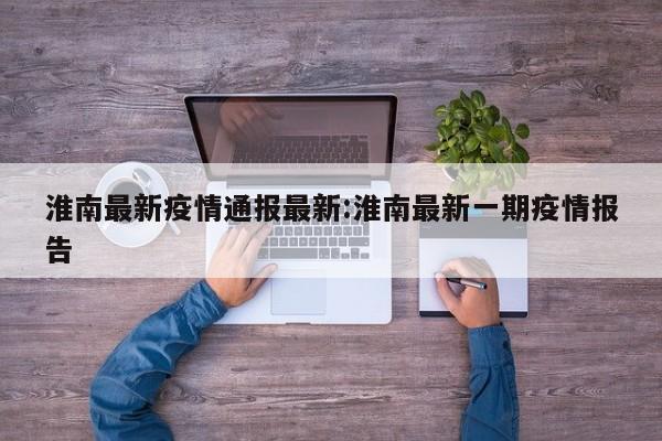 淮南最新疫情通报最新：淮南最新一期疫情报告