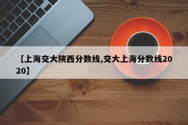 【上海交大陕西分数线,交大上海分数线2020】