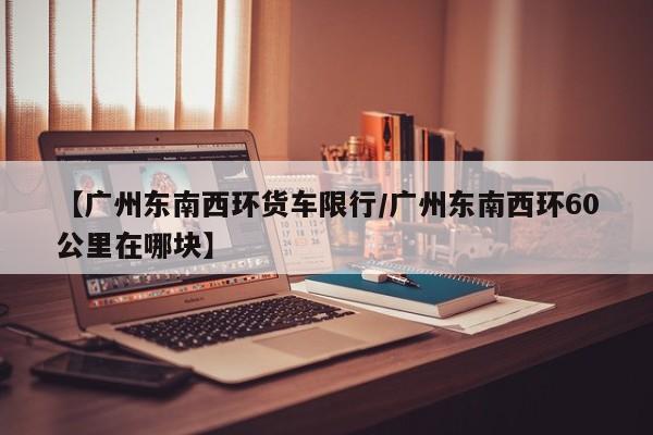 【广州东南西环货车限行／广州东南西环60公里在哪块】